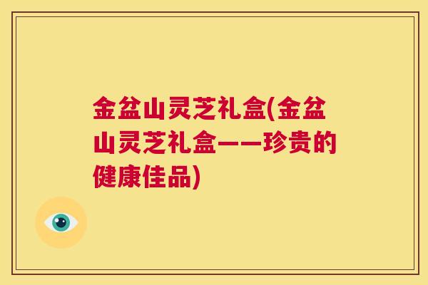 金盆山灵芝礼盒(金盆山灵芝礼盒——珍贵的健康佳品) 第1张 金盆山灵芝礼盒(金盆山灵芝礼盒——珍贵的健康佳品) 第1张