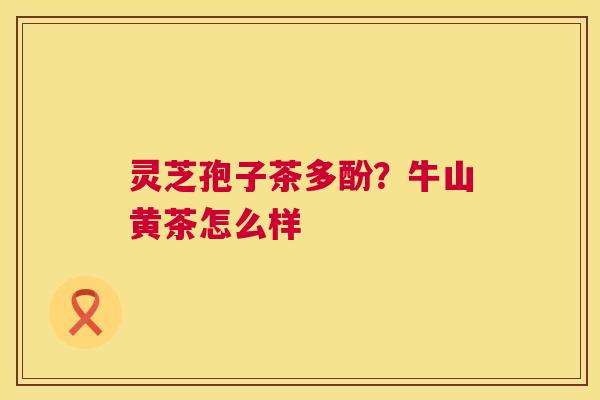 灵芝孢子茶多酚?牛山黄茶怎么样 第1张 灵芝孢子茶多酚?牛山黄茶怎么样 第1张