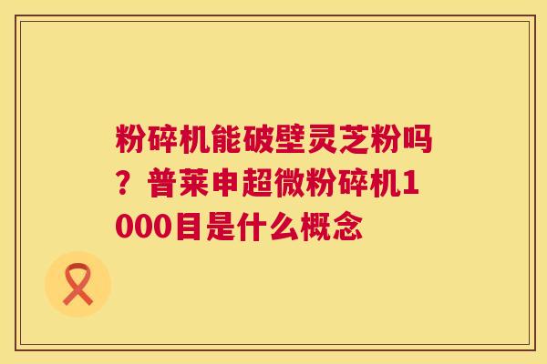 粉碎机能破壁灵芝粉吗?普莱申超微粉碎机1000目是什么概念 第1张 粉碎机能破壁灵芝粉吗?普莱申超微粉碎机1000目是什么概念 第1张