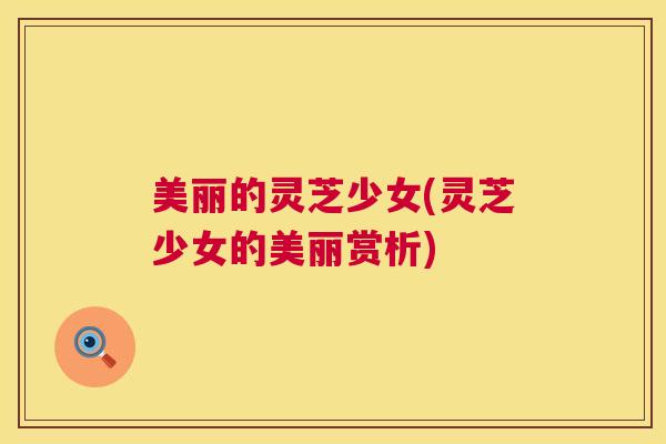 美丽的灵芝少女(灵芝少女的美丽赏析) 第1张 美丽的灵芝少女(灵芝少女的美丽赏析) 第1张