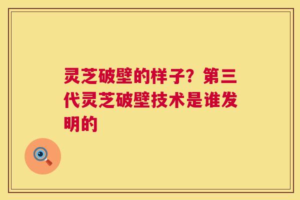 灵芝破壁的样子？第三代灵芝破壁技术是谁发明的  第1张