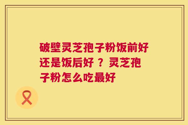 破壁灵芝孢子粉饭前好还是饭后好 ?灵芝孢子粉怎么吃最好 第1张 破壁灵芝孢子粉饭前好还是饭后好 ?灵芝孢子粉怎么吃最好 第1张