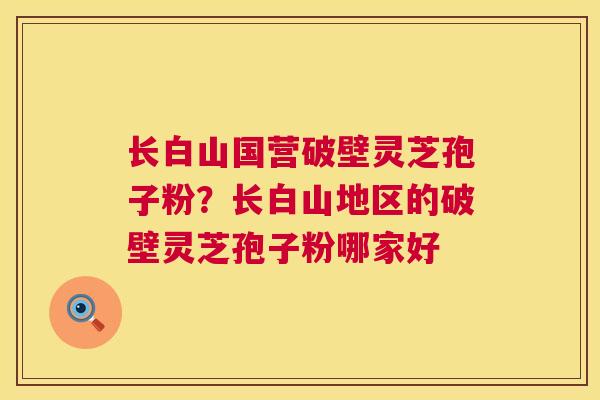 长白山国营破壁灵芝孢子粉?长白山地区的破壁灵芝孢子粉哪家好 第1张 长白山国营破壁灵芝孢子粉?长白山地区的破壁灵芝孢子粉哪家好 第1张