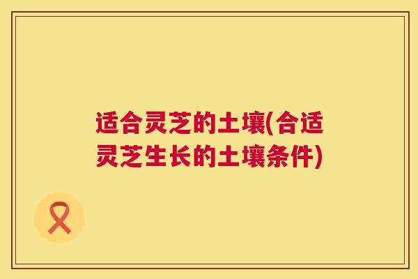 适合灵芝的土壤(合适灵芝生长的土壤条件) 第1张 适合灵芝的土壤(合适灵芝生长的土壤条件) 第1张