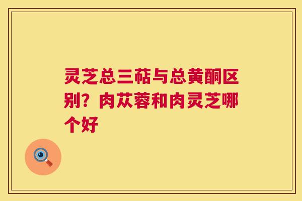 灵芝总三萜与总黄酮区别?肉苁蓉和肉灵芝哪个好 第1张 灵芝总三萜与总黄酮区别?肉苁蓉和肉灵芝哪个好 第1张