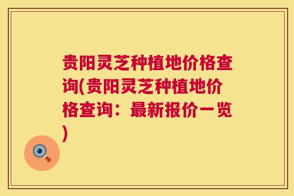 贵阳灵芝种植地价格查询(贵阳灵芝种植地价格查询:最新报价一览) 第1张 贵阳灵芝种植地价格查询(贵阳灵芝种植地价格查询:最新报价一览) 第1张