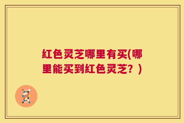 红色灵芝哪里有买(哪里能买到红色灵芝?) 第1张 红色灵芝哪里有买(哪里能买到红色灵芝?) 第1张