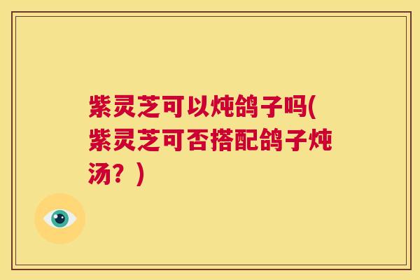 紫灵芝可以炖鸽子吗(紫灵芝可否搭配鸽子炖汤?) 第1张 紫灵芝可以炖鸽子吗(紫灵芝可否搭配鸽子炖汤?) 第1张