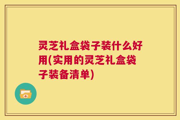 灵芝礼盒袋子装什么好用(实用的灵芝礼盒袋子装备清单)  第1张