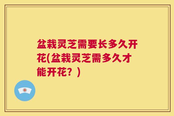 盆栽灵芝需要长多久开花(盆栽灵芝需多久才能开花?) 第1张 盆栽灵芝需要长多久开花(盆栽灵芝需多久才能开花?) 第1张