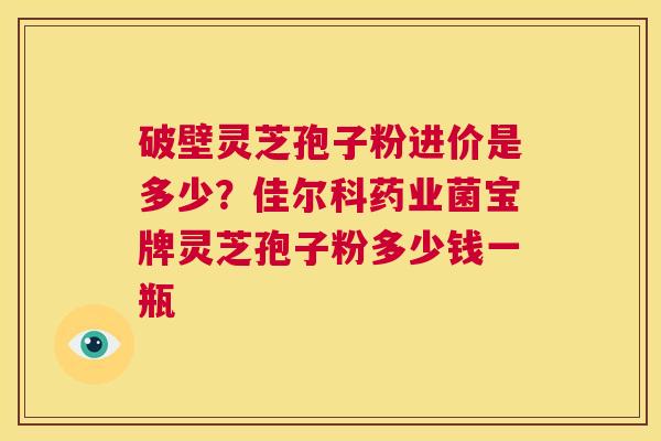 破壁灵芝孢子粉进价是多少?佳尔科药业菌宝牌灵芝孢子粉多少钱一瓶 第1张 破壁灵芝孢子粉进价是多少?佳尔科药业菌宝牌灵芝孢子粉多少钱一瓶 第1张