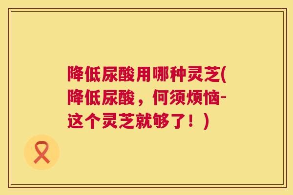 降低尿酸用哪种灵芝(降低尿酸，何须烦恼-这个灵芝就够了！)  第1张