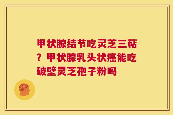 甲状腺结节吃灵芝三萜?甲状腺乳头状癌能吃破壁灵芝孢子粉吗 第1张 甲状腺结节吃灵芝三萜?甲状腺乳头状癌能吃破壁灵芝孢子粉吗 第1张