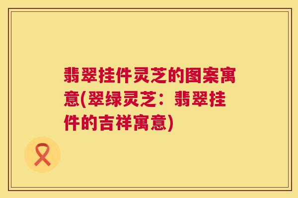 翡翠挂件灵芝的图案寓意(翠绿灵芝:翡翠挂件的吉祥寓意) 第1张 翡翠挂件灵芝的图案寓意(翠绿灵芝:翡翠挂件的吉祥寓意) 第1张