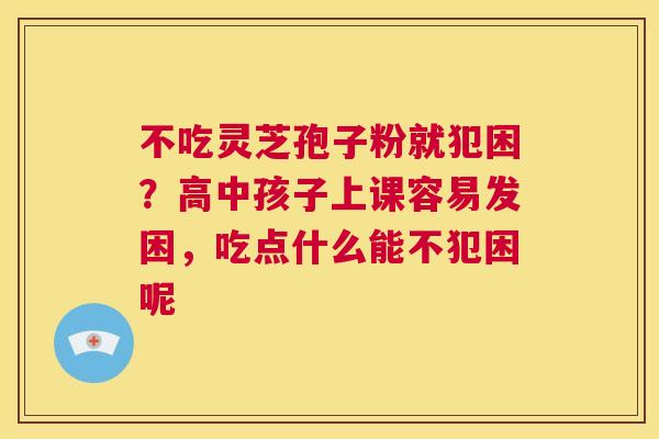 不吃灵芝孢子粉就犯困?高中孩子上课容易发困,吃点什么能不犯困呢 第1张 不吃灵芝孢子粉就犯困?高中孩子上课容易发困,吃点什么能不犯困呢 第1张