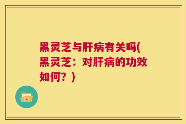 黑灵芝与肝病有关吗(黑灵芝：对肝病的功效如何？)  第1张