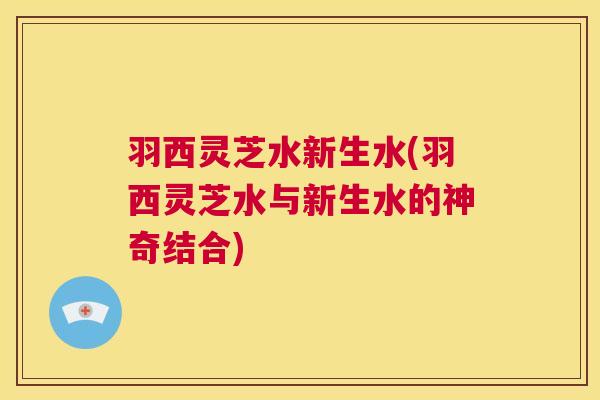 羽西灵芝水新生水(羽西灵芝水与新生水的神奇结合) 第1张 羽西灵芝水新生水(羽西灵芝水与新生水的神奇结合) 第1张