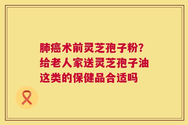 肺癌术前灵芝孢子粉？给老人家送灵芝孢子油这类的保健品合适吗  第1张