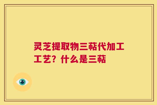 灵芝提取物三萜代加工工艺？什么是三萜  第1张