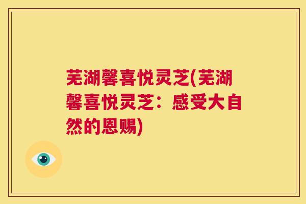 芜湖馨喜悦灵芝(芜湖馨喜悦灵芝:感受大自然的恩赐) 第1张 芜湖馨喜悦灵芝(芜湖馨喜悦灵芝:感受大自然的恩赐) 第1张