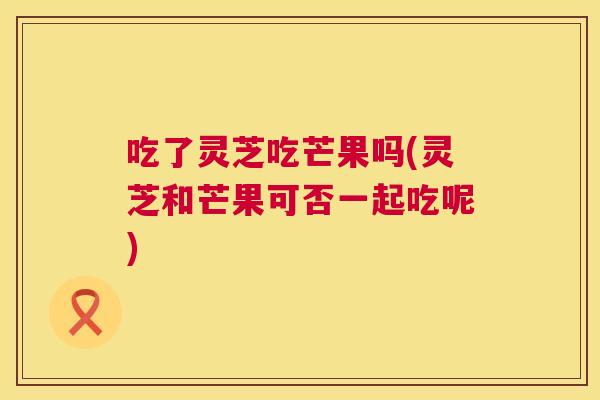 吃了灵芝吃芒果吗(灵芝和芒果可否一起吃呢)  第1张