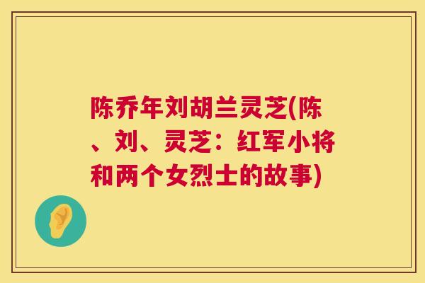 陈乔年刘胡兰灵芝(陈、刘、灵芝:红军小将和两个女烈士的故事) 第1张 陈乔年刘胡兰灵芝(陈、刘、灵芝:红军小将和两个女烈士的故事) 第1张