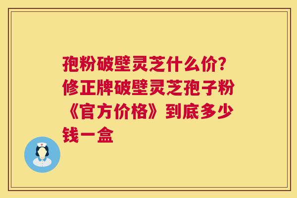 孢粉破壁灵芝什么价?修正牌破壁灵芝孢子粉《官方价格》到底多少钱一盒 第1张 孢粉破壁灵芝什么价?修正牌破壁灵芝孢子粉《官方价格》到底多少钱一盒 第1张