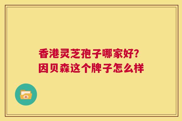 香港灵芝孢子哪家好?因贝森这个牌子怎么样 第1张 香港灵芝孢子哪家好?因贝森这个牌子怎么样 第1张