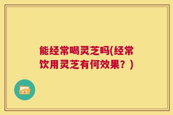 能经常喝灵芝吗(经常饮用灵芝有何效果？)  第1张