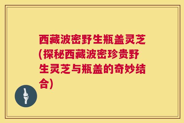 西藏波密野生瓶盖灵芝(探秘西藏波密珍贵野生灵芝与瓶盖的奇妙结合) 第1张 西藏波密野生瓶盖灵芝(探秘西藏波密珍贵野生灵芝与瓶盖的奇妙结合) 第1张