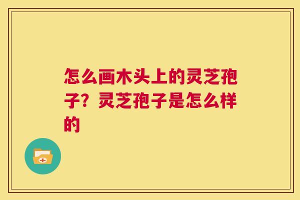 怎么画木头上的灵芝孢子?灵芝孢子是怎么样的 第1张 怎么画木头上的灵芝孢子?灵芝孢子是怎么样的 第1张