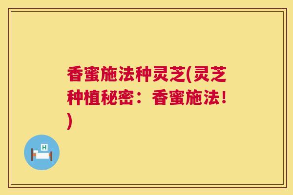 香蜜施法种灵芝(灵芝种植秘密:香蜜施法!) 第1张 香蜜施法种灵芝(灵芝种植秘密:香蜜施法!) 第1张