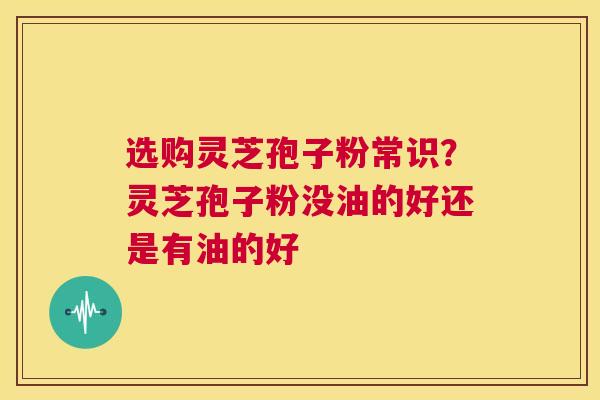 选购灵芝孢子粉常识？灵芝孢子粉没油的好还是有油的好  第1张
