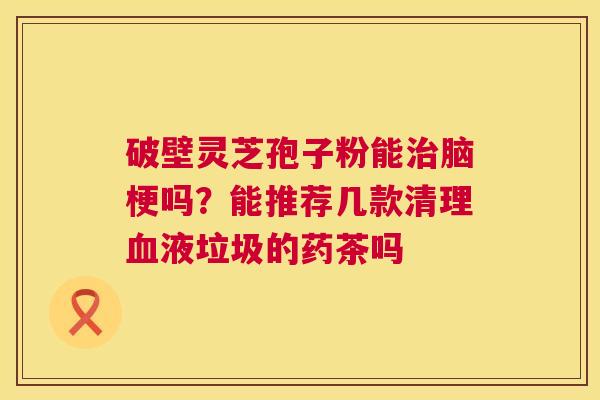 破壁灵芝孢子粉能治脑梗吗?能推荐几款清理血液垃圾的药茶吗 第1张 破壁灵芝孢子粉能治脑梗吗?能推荐几款清理血液垃圾的药茶吗 第1张