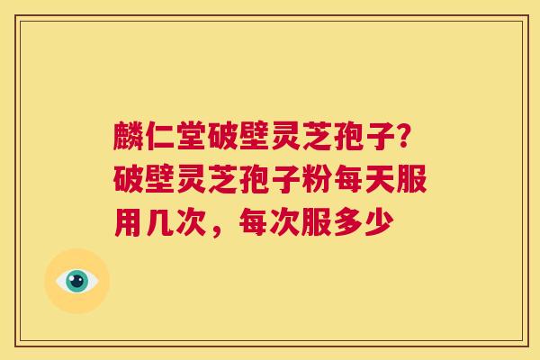 麟仁堂破壁灵芝孢子？破壁灵芝孢子粉每天服用几次，每次服多少  第1张