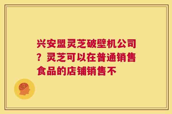兴安盟灵芝破壁机公司?灵芝可以在普通销售食品的店铺销售不 第1张 兴安盟灵芝破壁机公司?灵芝可以在普通销售食品的店铺销售不 第1张