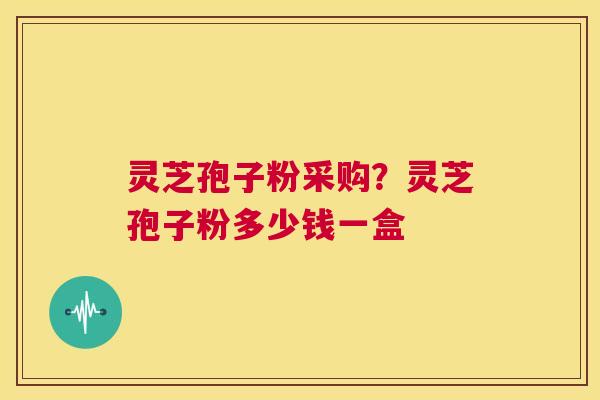 灵芝孢子粉采购？灵芝孢子粉多少钱一盒  第1张