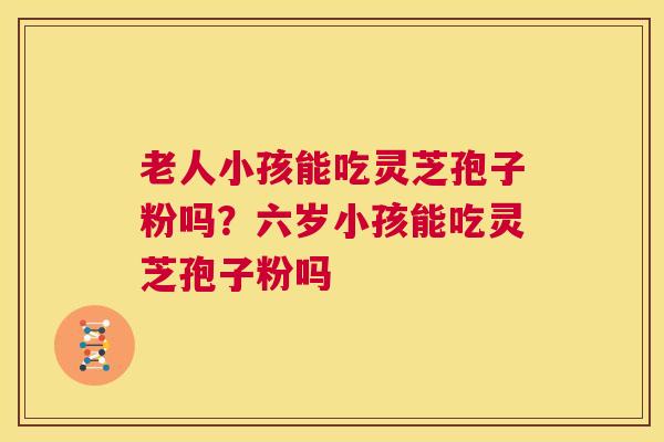 老人小孩能吃灵芝孢子粉吗?六岁小孩能吃灵芝孢子粉吗 第1张 老人小孩能吃灵芝孢子粉吗?六岁小孩能吃灵芝孢子粉吗 第1张
