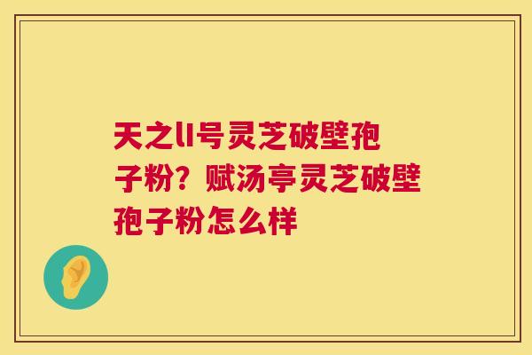 天之lI号灵芝破壁孢子粉?赋汤亭灵芝破壁孢子粉怎么样 第1张 天之lI号灵芝破壁孢子粉?赋汤亭灵芝破壁孢子粉怎么样 第1张