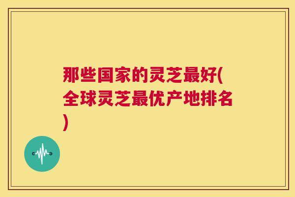 那些国家的灵芝最好(全球灵芝最优产地排名) 第1张 那些国家的灵芝最好(全球灵芝最优产地排名) 第1张