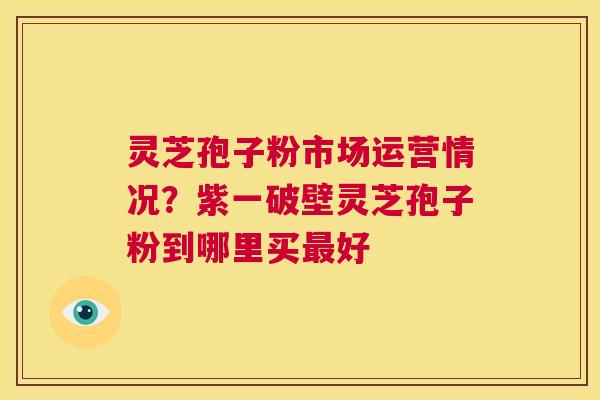 灵芝孢子粉市场运营情况?紫一破壁灵芝孢子粉到哪里买最好 第1张 灵芝孢子粉市场运营情况?紫一破壁灵芝孢子粉到哪里买最好 第1张