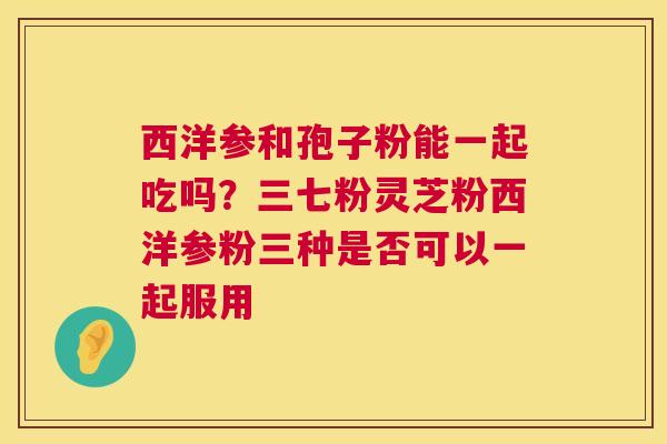 西洋参和孢子粉能一起吃吗?三七粉灵芝粉西洋参粉三种是否可以一起服用 第1张 西洋参和孢子粉能一起吃吗?三七粉灵芝粉西洋参粉三种是否可以一起服用 第1张