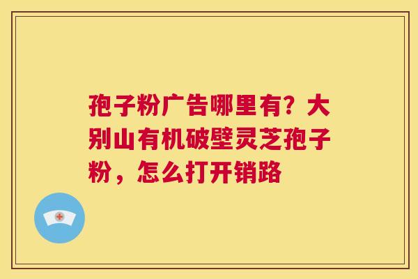 孢子粉广告哪里有?大别山有机破壁灵芝孢子粉,怎么打开销路 第1张 孢子粉广告哪里有?大别山有机破壁灵芝孢子粉,怎么打开销路 第1张