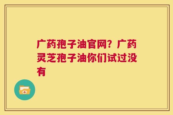 广药孢子油官网?广药灵芝孢子油你们试过没有 第1张 广药孢子油官网?广药灵芝孢子油你们试过没有 第1张