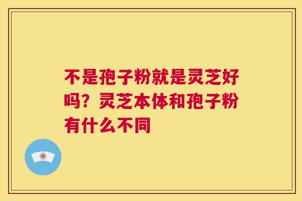 不是孢子粉就是灵芝好吗?灵芝本体和孢子粉有什么不同 第1张 不是孢子粉就是灵芝好吗?灵芝本体和孢子粉有什么不同 第1张