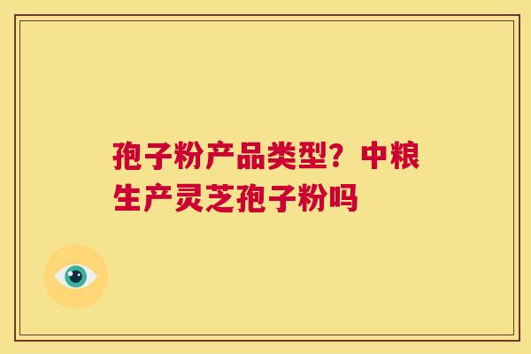 孢子粉产品类型？中粮生产灵芝孢子粉吗  第1张