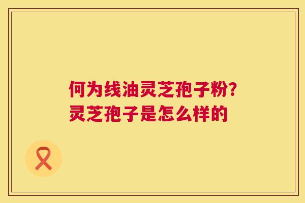 何为线油灵芝孢子粉?灵芝孢子是怎么样的 第1张 何为线油灵芝孢子粉?灵芝孢子是怎么样的 第1张