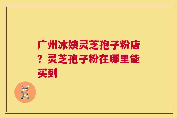 广州冰姨灵芝孢子粉店？灵芝孢子粉在哪里能买到  第1张