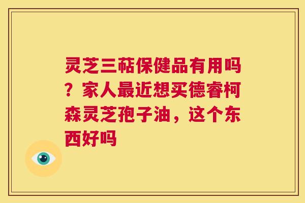 灵芝三萜保健品有用吗?家人最近想买德睿柯森灵芝孢子油,这个东西好吗 第1张 灵芝三萜保健品有用吗?家人最近想买德睿柯森灵芝孢子油,这个东西好吗 第1张