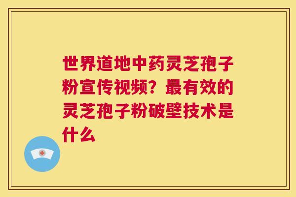 世界道地中药灵芝孢子粉宣传视频？最有效的灵芝孢子粉破壁技术是什么  第1张